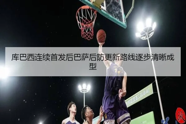 库巴西连续首发后巴萨后防更新路线逐步清晰成型
