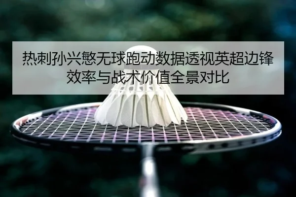 热刺孙兴慜无球跑动数据透视英超边锋效率与战术价值全景对比