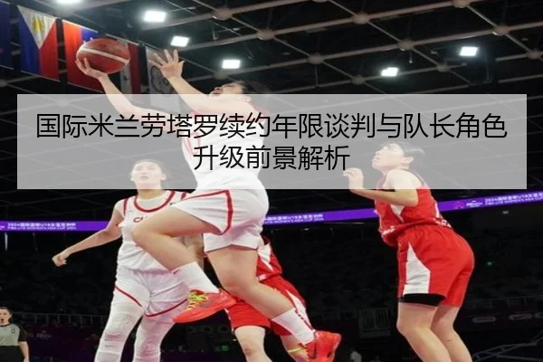 国际米兰劳塔罗续约年限谈判与队长角色升级前景解析