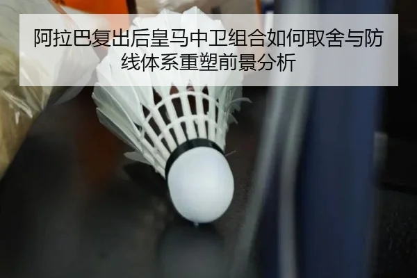 阿拉巴复出后皇马中卫组合如何取舍与防线体系重塑前景分析