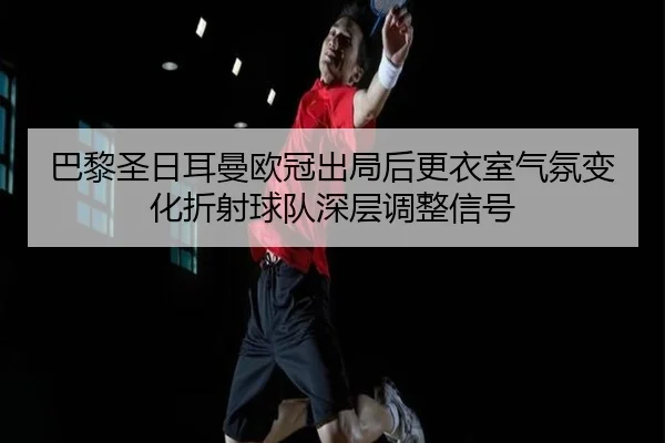 巴黎圣日耳曼欧冠出局后更衣室气氛变化折射球队深层调整信号