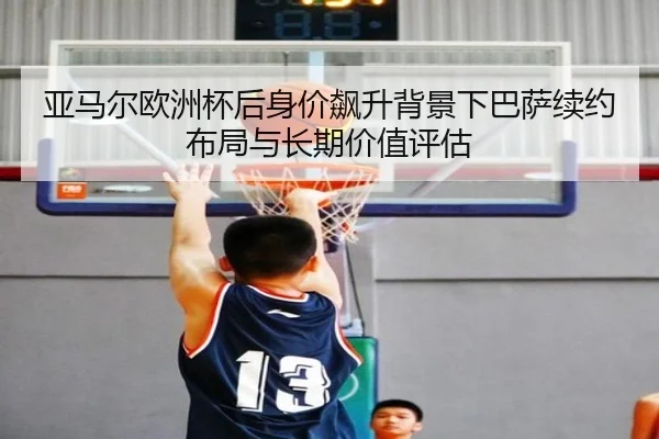 亚马尔欧洲杯后身价飙升背景下巴萨续约布局与长期价值评估