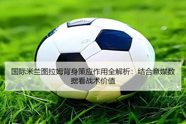 国际米兰图拉姆背身策应作用全解析：结合意媒数据看战术价值