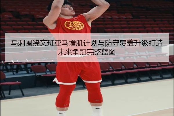 马刺围绕文班亚马增肌计划与防守覆盖升级打造未来争冠完整蓝图