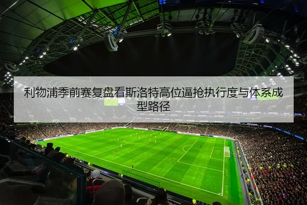 利物浦季前赛复盘看斯洛特高位逼抢执行度与体系成型路径