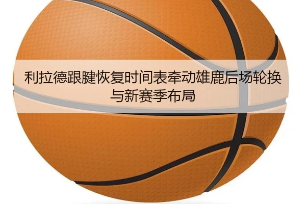 利拉德跟腱恢复时间表牵动雄鹿后场轮换与新赛季布局