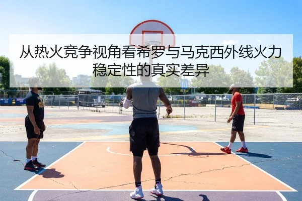 从热火竞争视角看希罗与马克西外线火力稳定性的真实差异