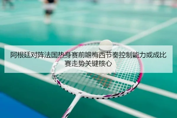 阿根廷对阵法国热身赛前瞻梅西节奏控制能力或成比赛走势关键核心